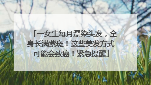 一女生每月漂染头发，全身长满紫斑！这些美发方式可能会致癌！紧急提醒