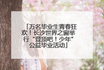 万名毕业生青春狂欢！长沙世界之窗举行“登顶吧！少年”公益毕业活动