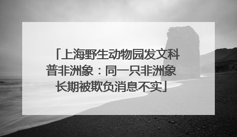 上海野生动物园发文科普非洲象：同一只非洲象长期被欺负消息不实