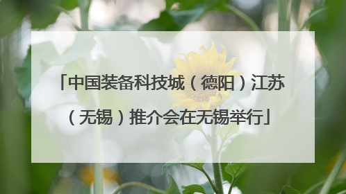 中国装备科技城（德阳）江苏（无锡）推介会在无锡举行
