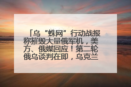 乌“蛛网”行动战报称摧毁大量俄军机，美方、俄媒回应！第二轮俄乌谈判在即，乌克兰提出三大诉求