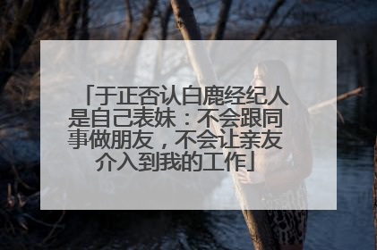于正否认白鹿经纪人是自己表妹：不会跟同事做朋友，不会让亲友介入到我的工作