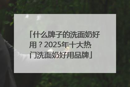 什么牌子的洗面奶好用？2025年十大热门洗面奶好用品牌