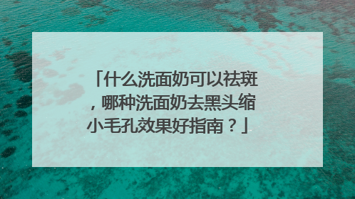 什么洗面奶可以祛斑，哪种洗面奶去黑头缩小毛孔效果好指南？