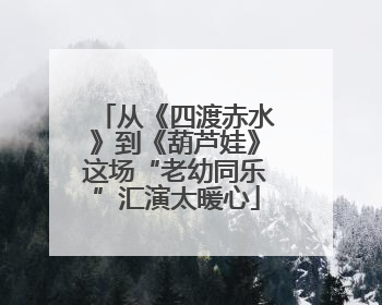 从《四渡赤水》到《葫芦娃》这场“老幼同乐”汇演太暖心