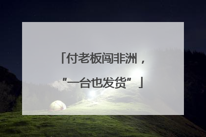 付老板闯非洲，“一台也发货”