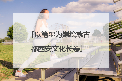 以笔墨为媒绘就古都西安文化长卷
