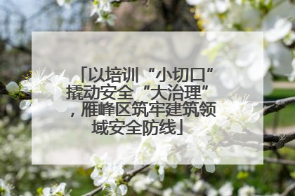 以培训“小切口”撬动安全“大治理”，雁峰区筑牢建筑领域安全防线