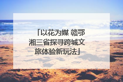 以花为媒 赣鄂湘三省探寻跨城文旅体验新玩法