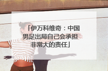 伊万科维奇：中国男足出局自己会承担非常大的责任