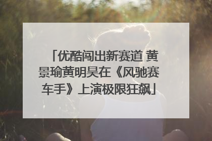 优酷闯出新赛道 黄景瑜黄明昊在《风驰赛车手》上演极限狂飙