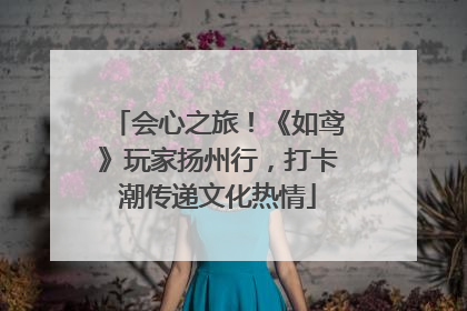 会心之旅！《如鸢》玩家扬州行，打卡潮传递文化热情
