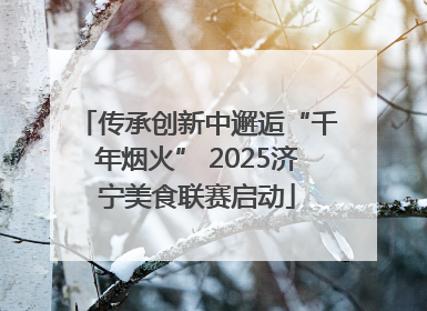 传承创新中邂逅“千年烟火” 2025济宁美食联赛启动