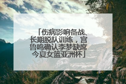 伤病影响备战、长期脱队训练，宫鲁鸣确认李梦缺席今夏女篮亚洲杯