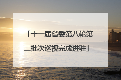 十一届省委第八轮第二批次巡视完成进驻