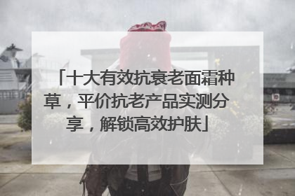 十大有效抗衰老面霜种草，平价抗老产品实测分享，解锁高效护肤