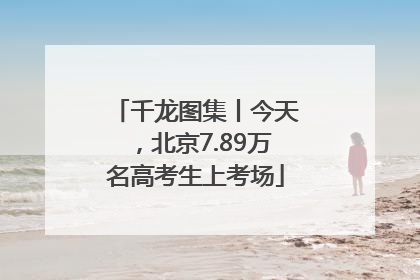 千龙图集丨今天，北京7.89万名高考生上考场