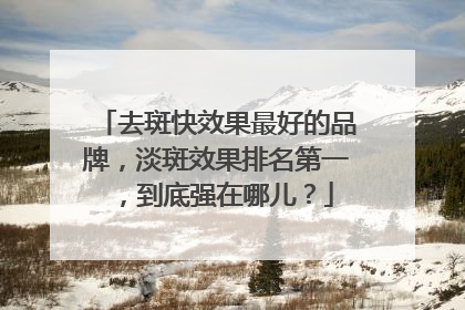 去斑快效果最好的品牌，淡斑效果排名第一，到底强在哪儿？