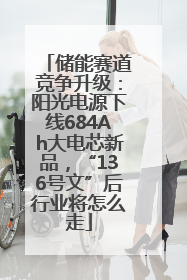 储能赛道竞争升级：阳光电源下线684Ah大电芯新品，“136号文”后行业将怎么走