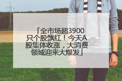 全市场超3900只个股飘红！今天A股集体收涨，大消费领域迎来大爆发