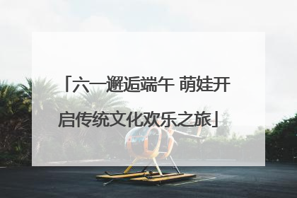 六一邂逅端午 萌娃开启传统文化欢乐之旅