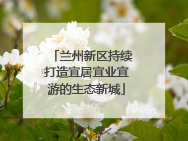 兰州新区持续打造宜居宜业宜游的生态新城