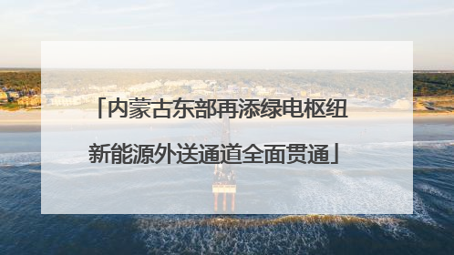 内蒙古东部再添绿电枢纽 新能源外送通道全面贯通