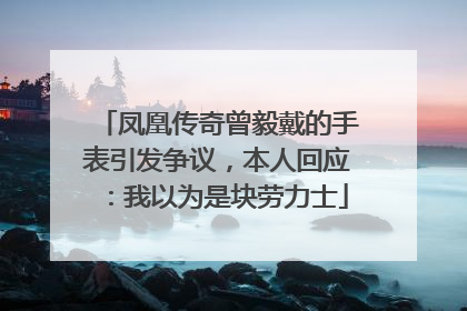 凤凰传奇曾毅戴的手表引发争议，本人回应：我以为是块劳力士