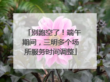 别跑空了！端午期间，三明多个场所服务时间调整