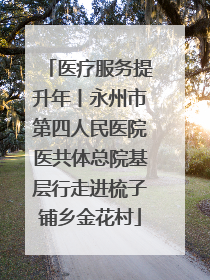 医疗服务提升年丨永州市第四人民医院医共体总院基层行走进梳子铺乡金花村