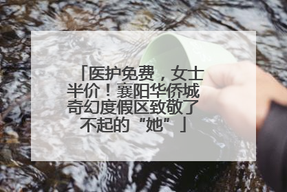 医护免费，女士半价！襄阳华侨城奇幻度假区致敬了不起的“她”