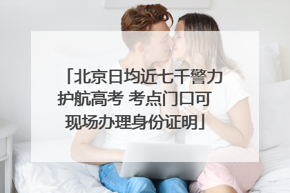 北京日均近七千警力护航高考 考点门口可现场办理身份证明