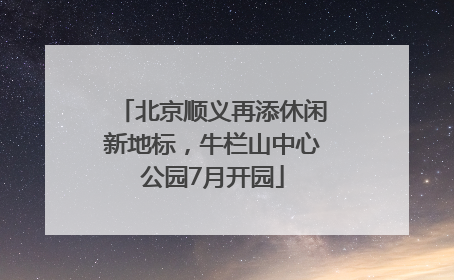 北京顺义再添休闲新地标，牛栏山中心公园7月开园
