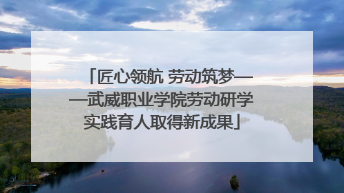 匠心领航 劳动筑梦——武威职业学院劳动研学实践育人取得新成果