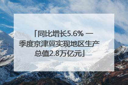 同比增长5.6% 一季度京津冀实现地区生产总值2.8万亿元