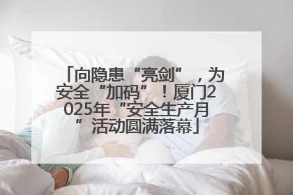 向隐患“亮剑”，为安全“加码”！厦门2025年“安全生产月”活动圆满落幕