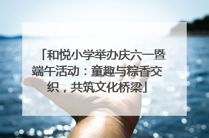 和悦小学举办庆六一暨端午活动：童趣与粽香交织，共筑文化桥梁