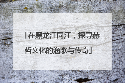 在黑龙江同江，探寻赫哲文化的渔歌与传奇