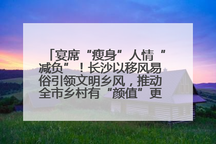 宴席“瘦身”人情“减负”！长沙以移风易俗引领文明乡风，推动全市乡村有“颜值”更显“气质”