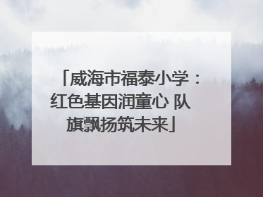 威海市福泰小学：红色基因润童心 队旗飘扬筑未来