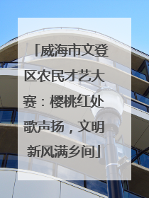 威海市文登区农民才艺大赛：樱桃红处歌声扬，文明新风满乡间