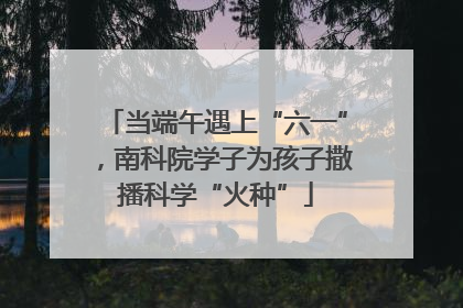当端午遇上“六一”，南科院学子为孩子撒播科学“火种”
