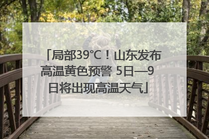 局部39℃！山东发布高温黄色预警 5日—9日将出现高温天气