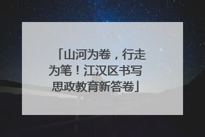 山河为卷，行走为笔！江汉区书写思政教育新答卷
