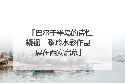 巴尔干半岛的诗性凝视—黎玲水彩作品展在西安启幕