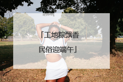 工地粽飘香 民俗迎端午