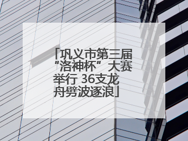 巩义市第三届“洛神杯”大赛举行 36支龙舟劈波逐浪