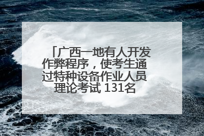 广西一地有人开发作弊程序，使考生通过特种设备作业人员理论考试 131名考生证书被撤销