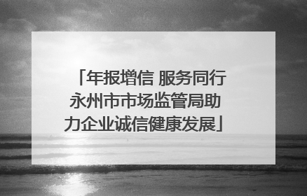 年报增信 服务同行 永州市市场监管局助力企业诚信健康发展