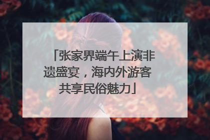 张家界端午上演非遗盛宴，海内外游客共享民俗魅力